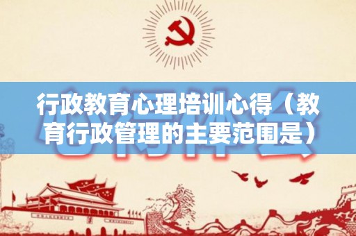 行政教育心理培训心得（教育行政管理的主要范围是）