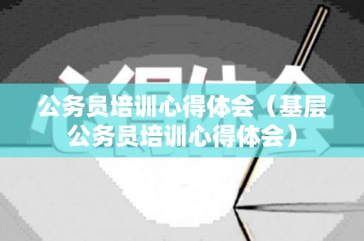 公务员培训心得体会（基层公务员培训心得体会）