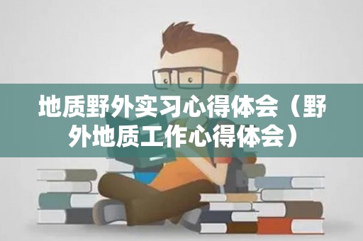 地质野外实习心得体会（野外地质工作心得体会）