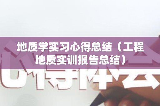 地质学实习心得总结（工程地质实训报告总结）