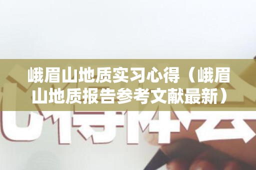 峨眉山地质实习心得（峨眉山地质报告参考文献最新）