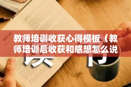 教师培训收获心得模板（教师培训后收获和感想怎么说）