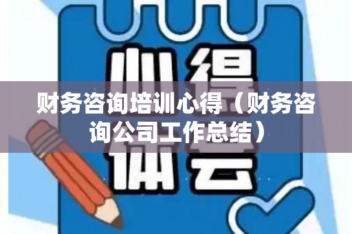 财务咨询培训心得（财务咨询公司工作总结）