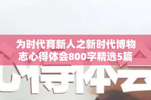 为时代育新人之新时代博物志心得体会800字精选5篇（博物馆在文化传承中的作用和意义）