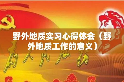 野外地质实习心得体会（野外地质工作的意义）