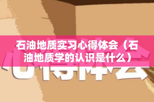石油地质实习心得体会（石油地质学的认识是什么）