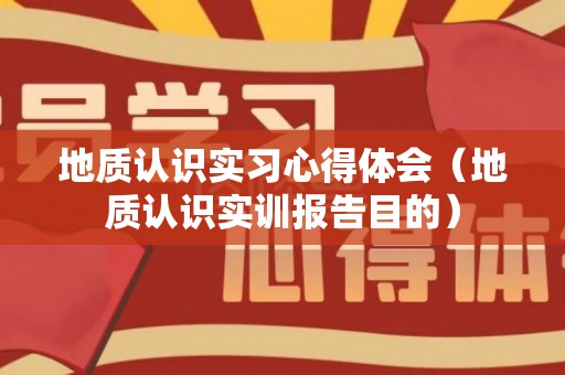 地质认识实习心得体会（地质认识实训报告目的）