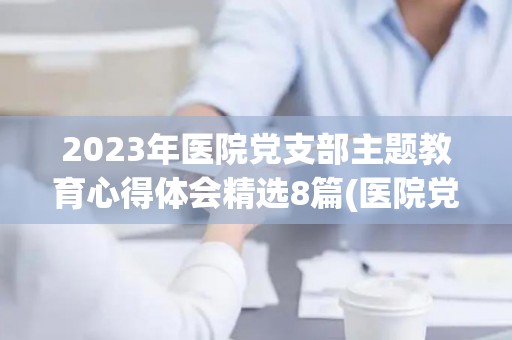 2023年医院党支部主题教育心得体会精选8篇(医院党支部党史教育)