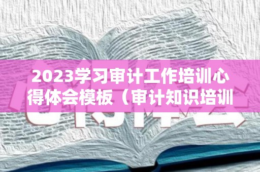 2023学习审计工作培训心得体会模板（审计知识培训心得体会）