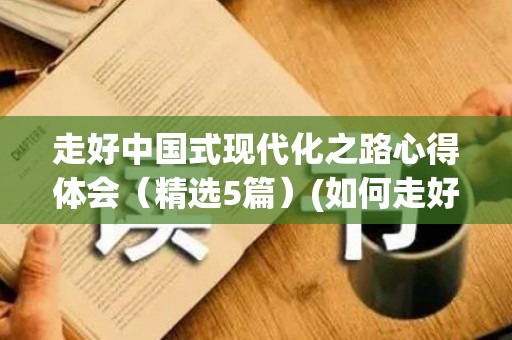 走好中国式现代化之路心得体会（精选5篇）(如何走好中国现代化之路论文2000)