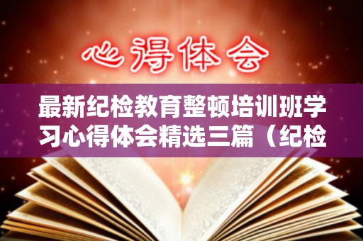 最新纪检教育整顿培训班学习心得体会精选三篇（纪检监察教育整顿心得体会 留置体会）