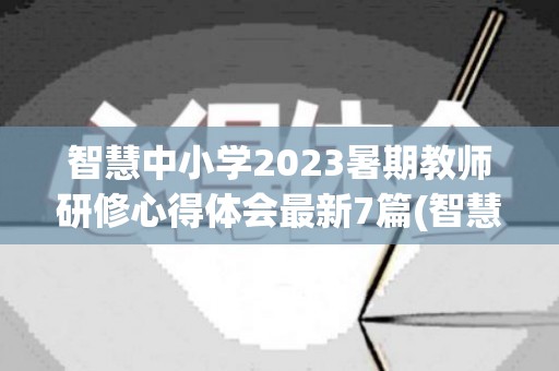 智慧中小学2023暑期教师研修心得体会最新7篇(智慧研修个人研修计划)