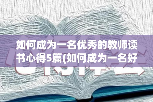 如何成为一名优秀的教师读书心得5篇(如何成为一名好教师读书心得)