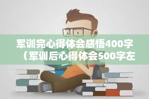 军训完心得体会感悟400字（军训后心得体会500字左右怎么写作文）