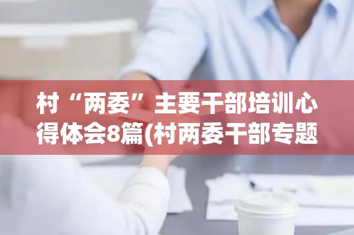 村“两委”主要干部培训心得体会8篇(村两委干部专题培训心得体会怎么写)