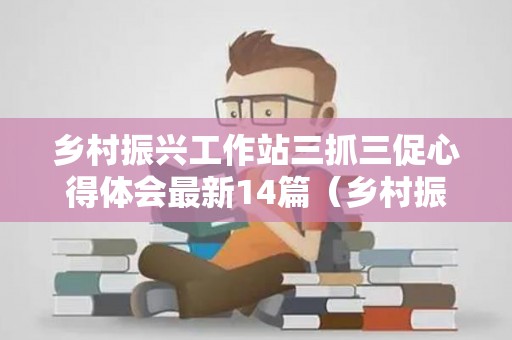 乡村振兴工作站三抓三促心得体会最新14篇（乡村振兴三农工作队伍）
