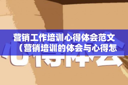 营销工作培训心得体会范文（营销培训的体会与心得怎么写）