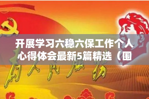 开展学习六稳六保工作个人心得体会最新5篇精选（围绕六稳工作和六保任务）