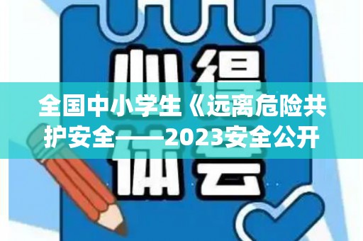 全国中小学生《远离危险共护安全——2023安全公开课》心得体会优秀6篇(全国中小学生安全教育日知危险会避险交通安全)