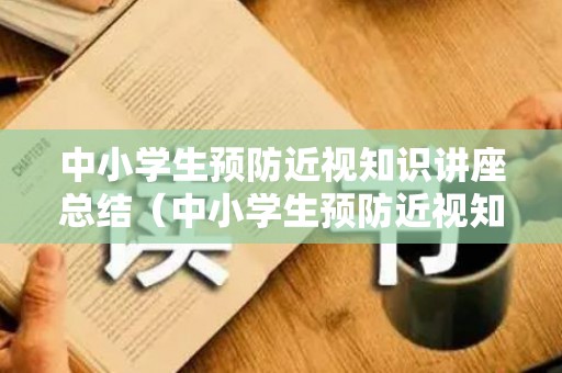 中小学生预防近视知识讲座总结（中小学生预防近视知识讲座总结与反思）