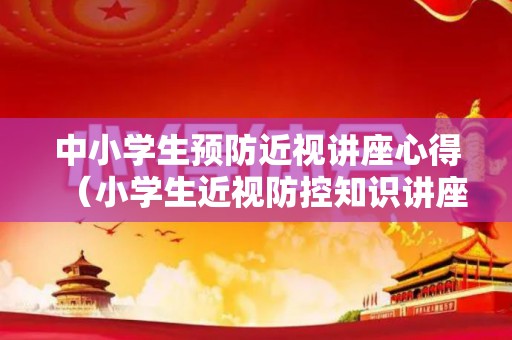 中小学生预防近视讲座心得（小学生近视防控知识讲座内容）