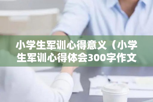 小学生军训心得意义（小学生军训心得体会300字作文）