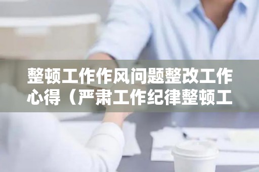整顿工作作风问题整改工作心得（严肃工作纪律整顿工作作风专项活动谈心谈话表）