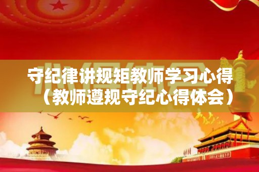 守纪律讲规矩教师学习心得（教师遵规守纪心得体会）