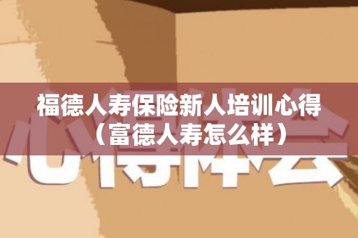 福德人寿保险新人培训心得（富德人寿怎么样）