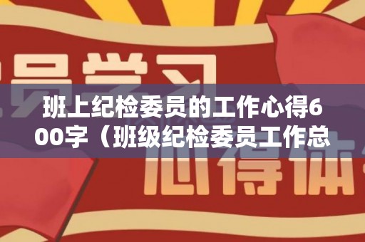班上纪检委员的工作心得600字（班级纪检委员工作总结范文）