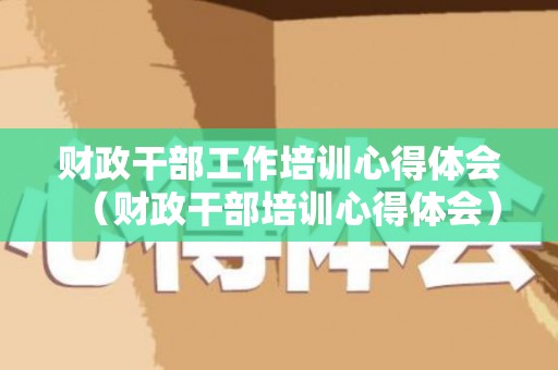财政干部工作培训心得体会（财政干部培训心得体会）