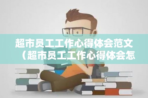 超市员工工作心得体会范文（超市员工工作心得体会怎么写）