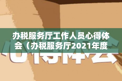 办税服务厅工作人员心得体会（办税服务厅2021年度工作总结）