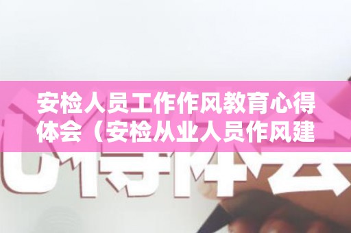 安检人员工作作风教育心得体会（安检从业人员作风建设）