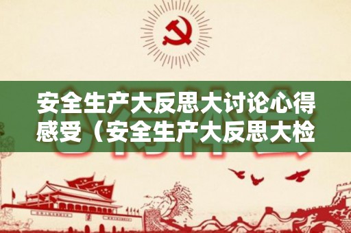 安全生产大反思大讨论心得感受（安全生产大反思大检查大整治）