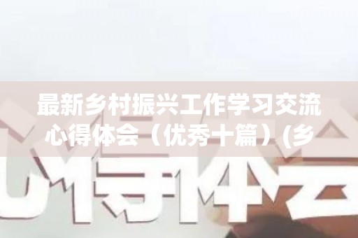 最新乡村振兴工作学习交流心得体会（优秀十篇）(乡村振兴工作交流发言稿)