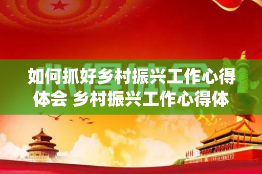 如何抓好乡村振兴工作心得体会 乡村振兴工作心得体会范文6篇(乡村振兴农村集体工作)
