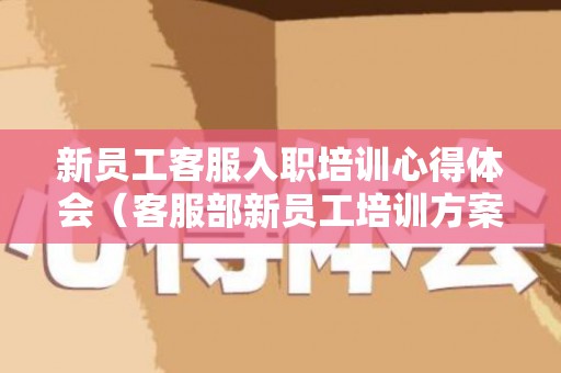 新员工客服入职培训心得体会（客服部新员工培训方案怎么写）
