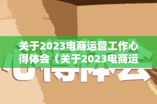 关于2023电商运营工作心得体会（关于2023电商运营工作总结）