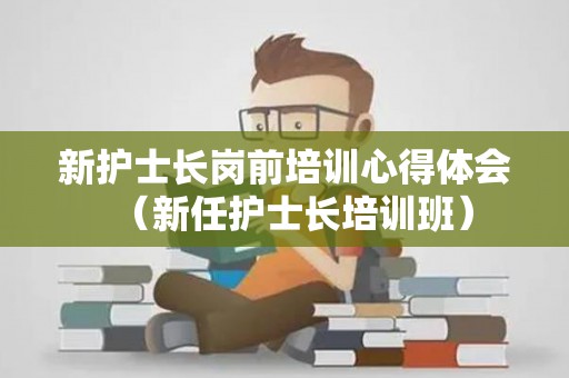 新护士长岗前培训心得体会（新任护士长培训班）