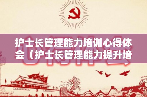 护士长管理能力培训心得体会（护士长管理能力提升培训课程名称）