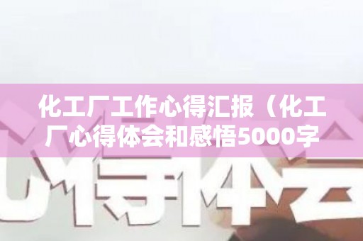 化工厂工作心得汇报（化工厂心得体会和感悟5000字怎么写）