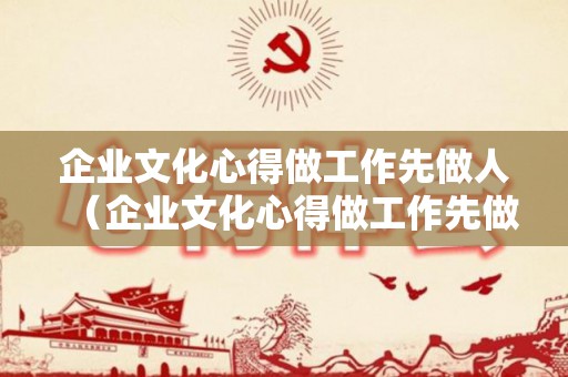 企业文化心得做工作先做人（企业文化心得做工作先做人还是后做）