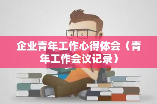 企业青年工作心得体会（青年工作会议记录）
