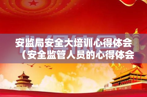 安监局安全大培训心得体会（安全监管人员的心得体会和感悟）