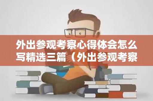 外出参观考察心得体会怎么写精选三篇（外出参观考察心得体会怎么写精选三篇作文）