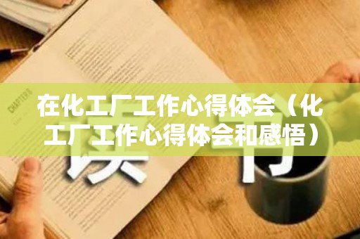 在化工厂工作心得体会（化工厂工作心得体会和感悟）