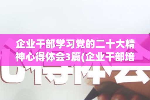 企业干部学习党的二十大精神心得体会3篇(企业干部培训心得2023)