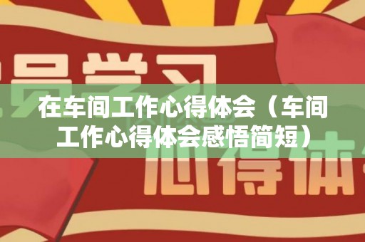 在车间工作心得体会（车间工作心得体会感悟简短）