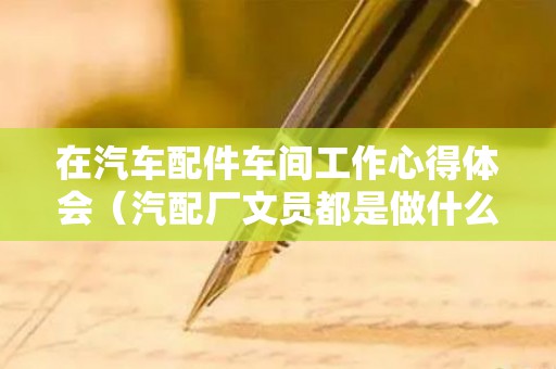 在汽车配件车间工作心得体会（汽配厂文员都是做什么）